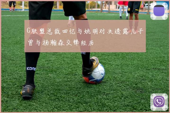 G联盟总裁回忆与姚明对决透露儿子曾与杨瀚森交锋经历