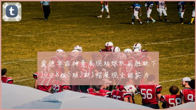爱德华兹神勇表现助球队获胜砍下30分8板5助3断1帽展现全能实力