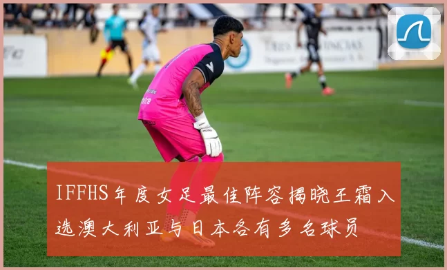 IFFHS年度女足最佳阵容揭晓王霜入选澳大利亚与日本各有多名球员