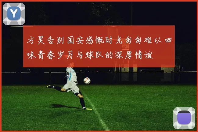 方昊告别国安感慨时光匆匆难以回味青春岁月与球队的深厚情谊