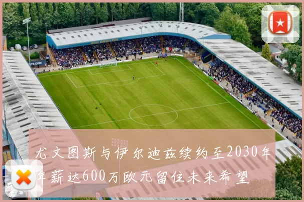 尤文图斯与伊尔迪兹续约至2030年年薪达600万欧元留住未来希望