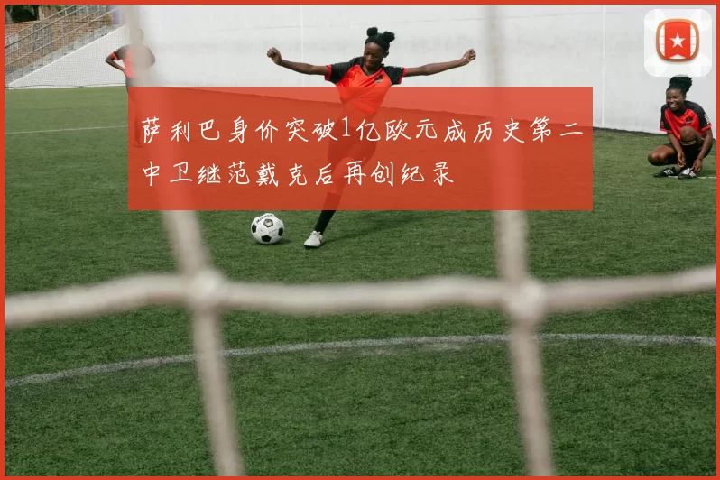 萨利巴身价突破1亿欧元成历史第二中卫继范戴克后再创纪录