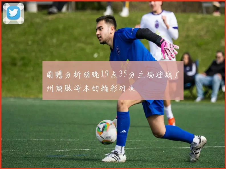 前瞻分析明晚19点35分主场迎战广州朗肽海本的精彩对决