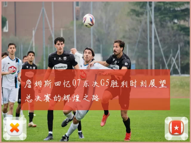 詹姆斯回忆07东决G5胜利时刻展望总决赛的辉煌之路