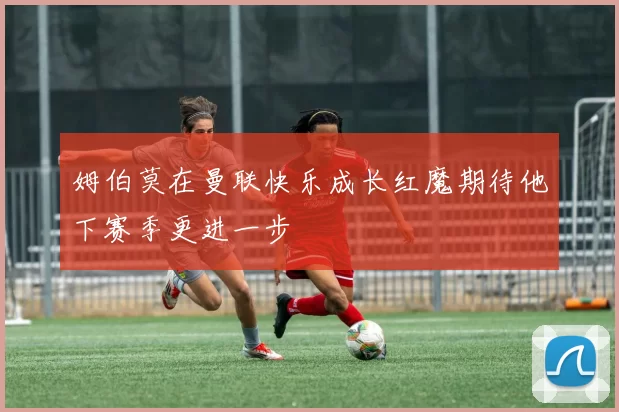 姆伯莫在曼联快乐成长红魔期待他下赛季更进一步